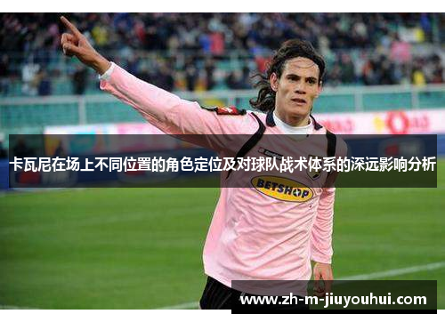 卡瓦尼在场上不同位置的角色定位及对球队战术体系的深远影响分析 卡瓦尼在场上不同位置的角色定位及对球队战术体系的深远影响分析