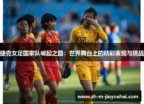 捷克女足国家队崛起之路：世界舞台上的精彩表现与挑战