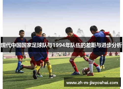 现代中国国家足球队与1994年队伍的差距与进步分析 现代中国国家足球队与1994年队伍的差距与进步分析