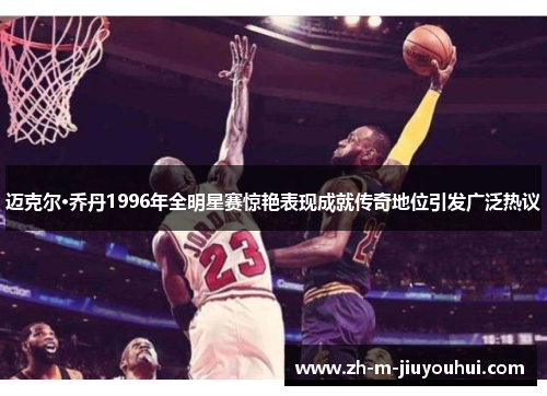 迈克尔·乔丹1996年全明星赛惊艳表现成就传奇地位引发广泛热议 迈克尔·乔丹1996年全明星赛惊艳表现成就传奇地位引发广泛热议