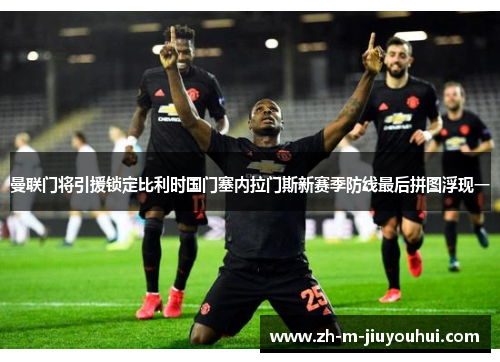 曼联门将引援锁定比利时国门塞内拉门斯新赛季防线最后拼图浮现一