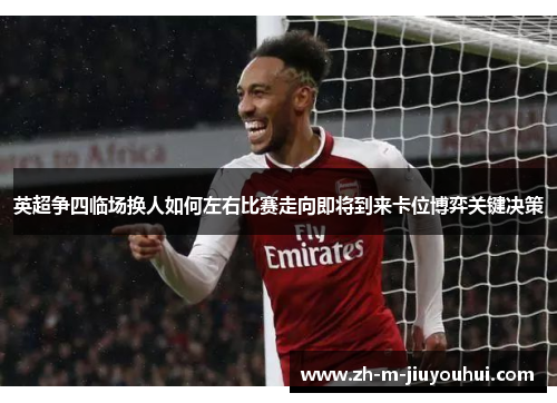 英超争四临场换人如何左右比赛走向即将到来卡位博弈关键决策
