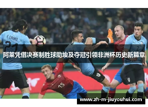 阿莱凭借决赛制胜球助埃及夺冠引领非洲杯历史新篇章 阿莱凭借决赛制胜球助埃及夺冠引领非洲杯历史新篇章
